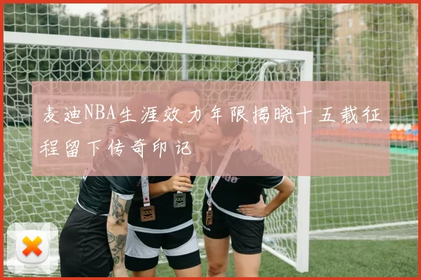 麦迪NBA生涯效力年限揭晓十五载征程留下传奇印记