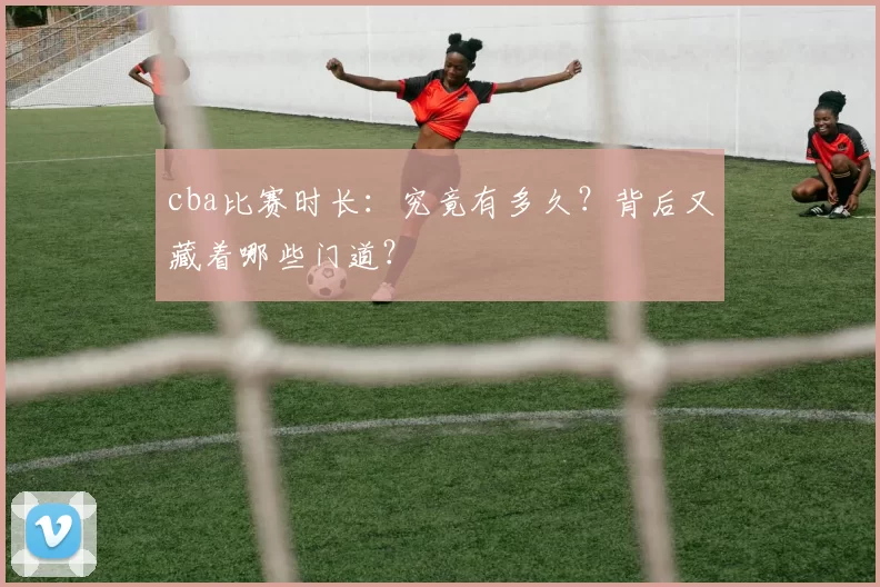 cba比赛时长：究竟有多久？背后又藏着哪些门道？