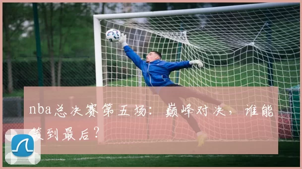 nba总决赛第五场：巅峰对决，谁能笑到最后？
