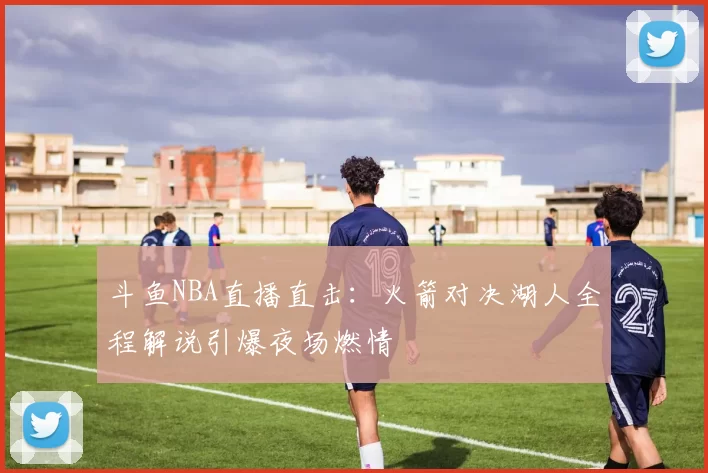 斗鱼NBA直播直击：火箭对决湖人全程解说引爆夜场燃情