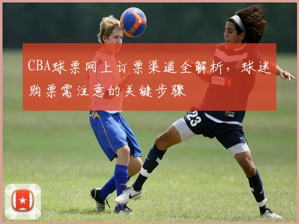 CBA球票网上订票渠道全解析，球迷购票需注意的关键步骤