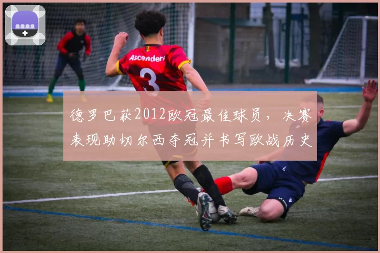 德罗巴获2012欧冠最佳球员,决赛表现助切尔西夺冠并书写欧战历史