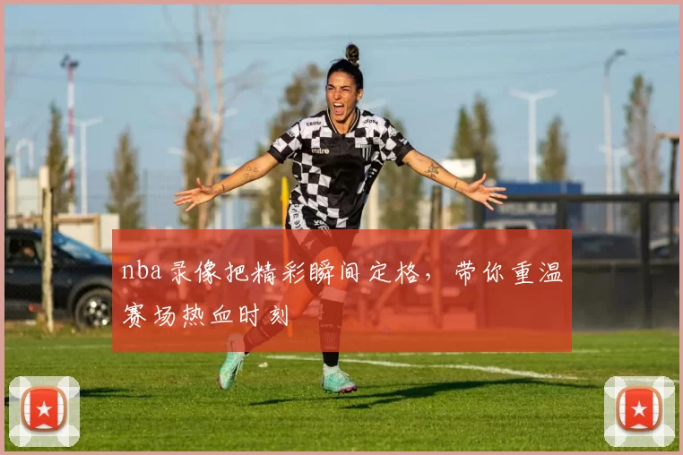 nba录像把精彩瞬间定格，带你重温赛场热血时刻