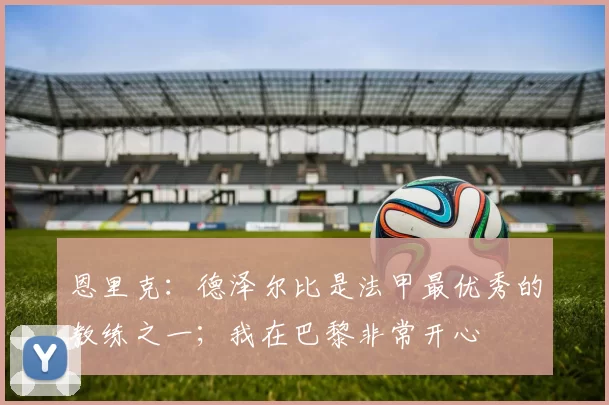 恩里克：德泽尔比是法甲最优秀的教练之一；我在巴黎非常开心