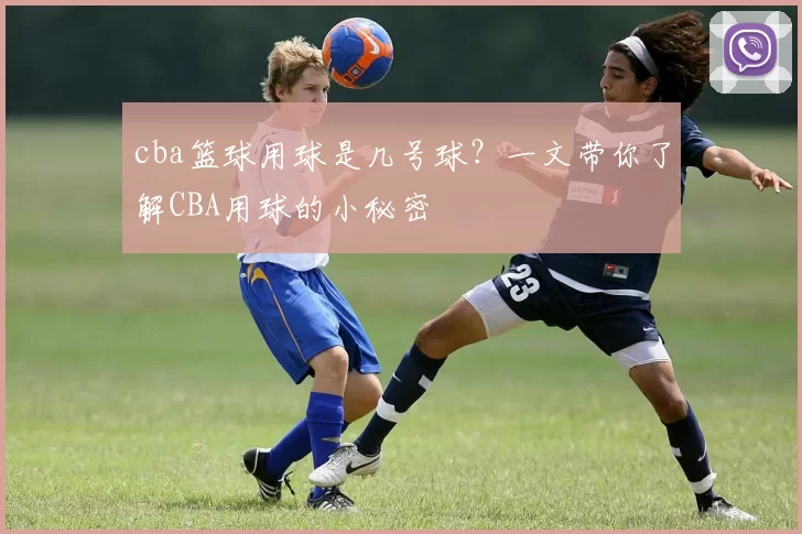 cba篮球用球是几号球?一文带你了解CBA用球的小秘密