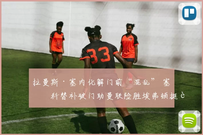 拉曼斯·塞内化解门前“混乱” 塞斯科替补破门助曼联险胜埃弗顿挺进前四