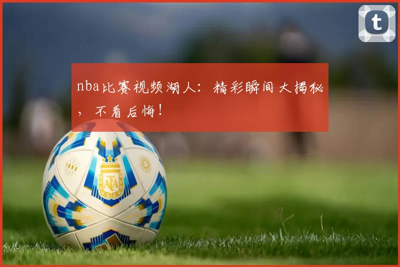 nba比赛视频湖人：精彩瞬间大揭秘，不看后悔！