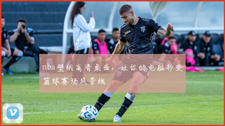 nba壁纸高清桌面，让你的电脑秒变篮球赛场风景线