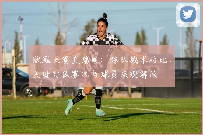 欧冠决赛直播间:球队战术对比、关键时段赛况与球员表现解读