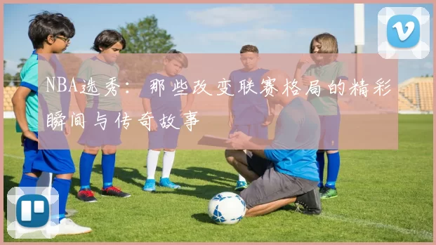 NBA选秀：那些改变联赛格局的精彩瞬间与传奇故事