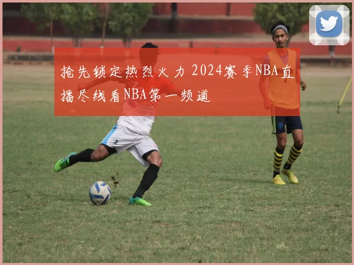 抢先锁定热烈火力 2024赛季NBA直播尽线看NBA第一频道