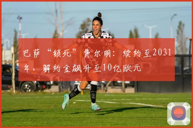 巴萨“锁死”费尔明：续约至2031年，解约金飙升至10亿欧元