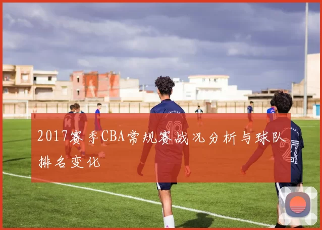 2017赛季CBA常规赛战况分析与球队排名变化