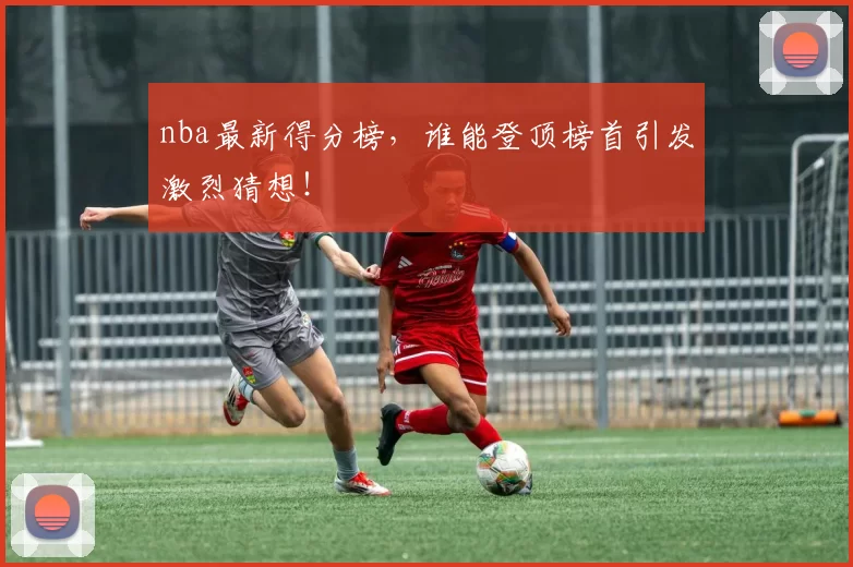 nba最新得分榜，谁能登顶榜首引发激烈猜想！