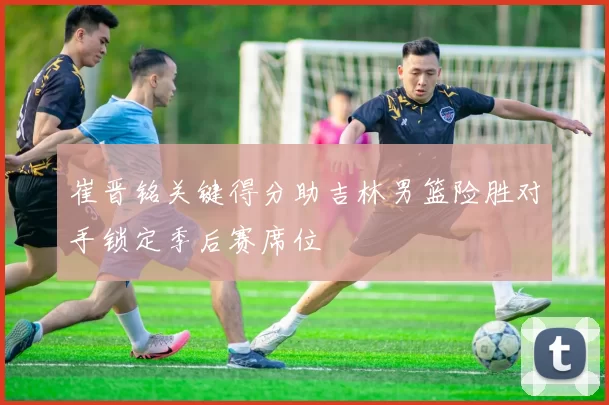 崔晋铭关键得分助吉林男篮险胜对手锁定季后赛席位