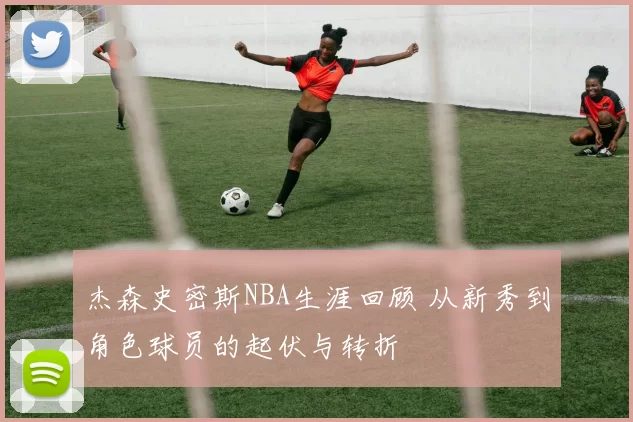 杰森史密斯NBA生涯回顾 从新秀到角色球员的起伏与转折