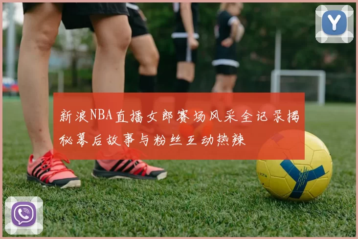 新浪NBA直播女郎赛场风采全记录揭秘幕后故事与粉丝互动热辣