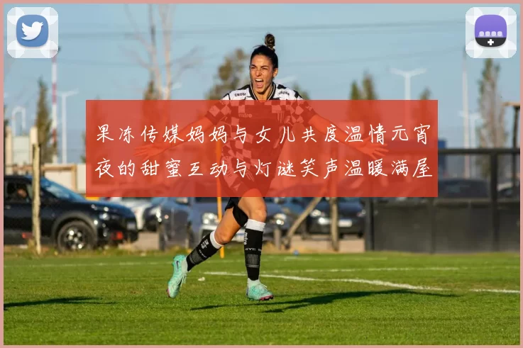 果冻传媒妈妈与女儿共度温情元宵夜的甜蜜互动与灯谜笑声温暖满屋