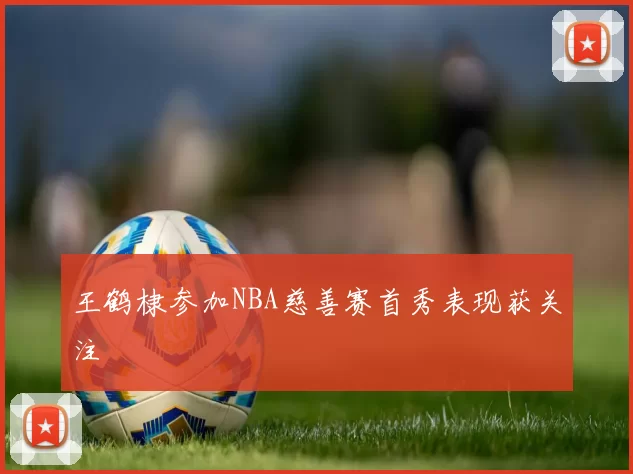 王鹤棣参加NBA慈善赛首秀表现获关注