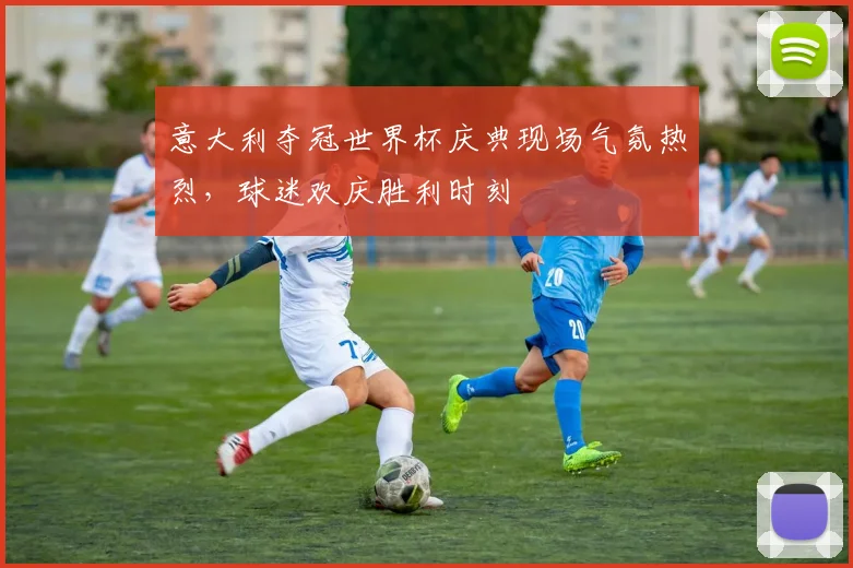 意大利夺冠世界杯庆典现场气氛热烈,球迷欢庆胜利时刻