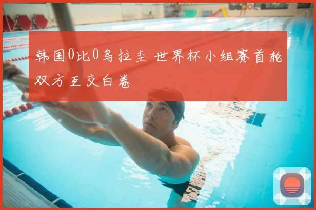 韩国0比0乌拉圭 世界杯小组赛首轮双方互交白卷