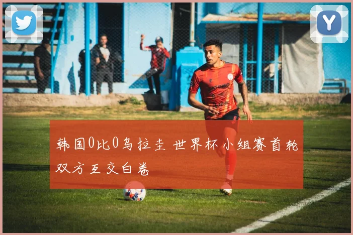 韩国0比0乌拉圭 世界杯小组赛首轮双方互交白卷