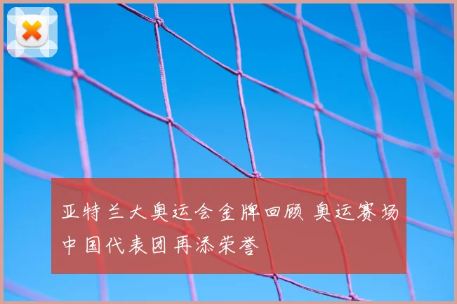 亚特兰大奥运会金牌回顾 奥运赛场中国代表团再添荣誉